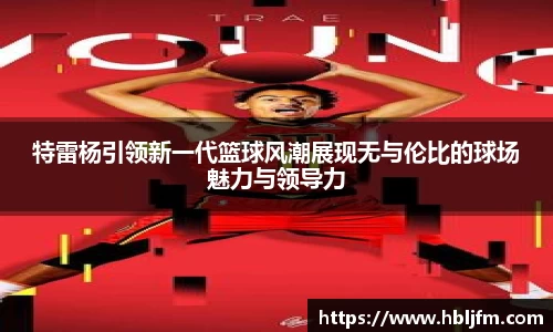 特雷杨引领新一代篮球风潮展现无与伦比的球场魅力与领导力